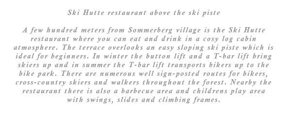 A few hundred meters from Sommerberg village is the Ski Hutte restaurant where you can eat and drink in a cosy log cabin type atmosphere. The terrace overlooks an easy sloping ski piste which is ideal for beginners. In winter the button lift and a T-bar lift bring skiers up and in summer the T-bar lift transports bikers up to the bike park. There are numerous well sign-posted routes for bikers, cross-country skiers and walkers throughout the forest. Nearby the restaurant there is also a barbecue area and childrens play area with swings, slides and climbing frames.