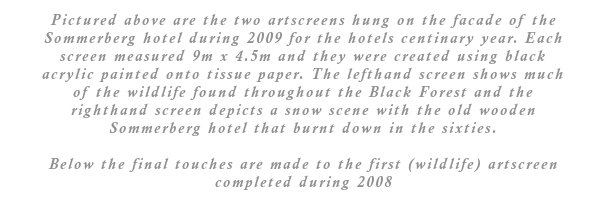 Pictured above are the two artscreens hung on the facade of the Sommerberg hotel during 2009 for the hotels centinary year. Each screen measured 9m x 4.5m and they were created using black acrylic painted onto tissue paper. The lefthand screen shows much of the wildlife found throughout the Black Forest and the righthand screen depicts a snow scene with the old wooden Sommerberg hotel that burnt down in the sixties.